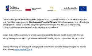 Centrum Medyczne KORMED spółka z ograniczoną odpowiedzialnością spółka komandytowa jest Grantobiorcą projektu pd. Dostępność Plus dla Zdrowia, który finansowany jest z Funduszy Europejskich. Nasza placówka otrzymała grant w wyokości 307 966,28zł na poprawę dostępności świadczeń dla osób ze szczególnymi potrzebami. Dzięki dofinansowaniu ta grupa naszych pacjentów będzie mogła skorzystać z nowej windy, łatwiej dostać się do gabinetów lekarskich i zabiegowych, czy umówić wizyt on-line. Więcej informacji o Funduszach Europejskich dla ochrony zdrowia dostępnych jest na stronie internetowej www.zdrowie.gov.pl